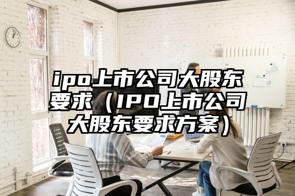 ipo上市公司大股东要求（IPO上市公司大股东要求方案）